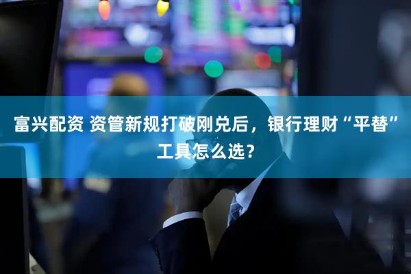 富兴配资 资管新规打破刚兑后，银行理财“平替”工具怎么选？