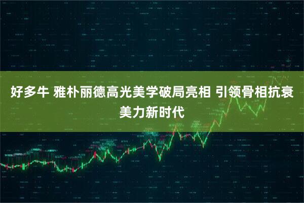 好多牛 雅朴丽德高光美学破局亮相 引领骨相抗衰美力新时代