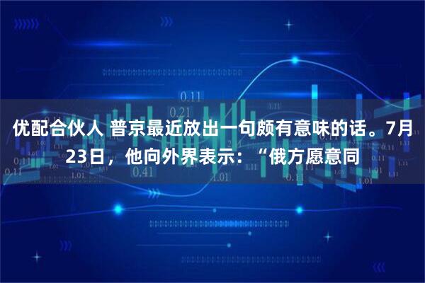 优配合伙人 普京最近放出一句颇有意味的话。7月23日,他向外界表示:“俄方愿意同