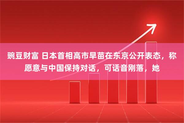 豌豆财富 日本首相高市早苗在东京公开表态，称愿意与中国保持对话，可话音刚落，她