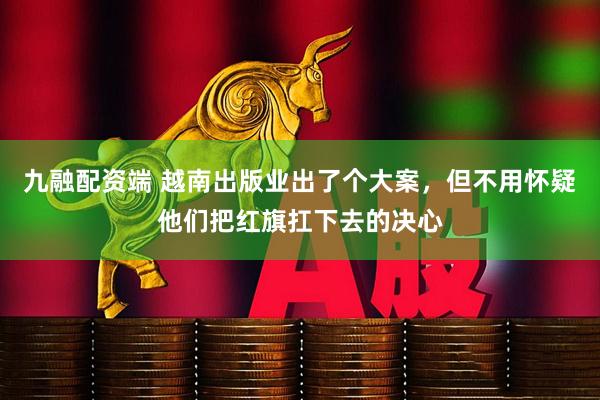九融配资端 越南出版业出了个大案,但不用怀疑他们把红旗扛下去的决心
