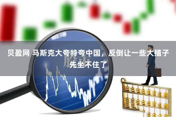 贝盈网 马斯克大夸特夸中国，反倒让一些大殖子先坐不住了