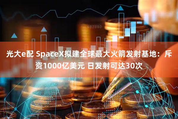 光大e配 SpaceX拟建全球最大火箭发射基地：斥资1000亿美元 日发射可达30次