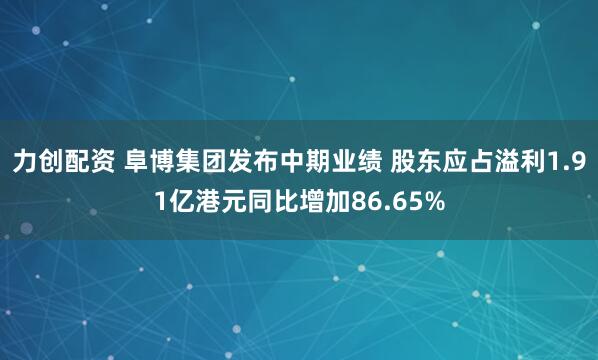 力创配资 阜博集团发布中期业绩 股东应占溢利1.91亿港元同比增加86.65%